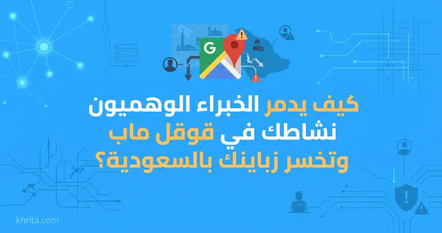 كيف يدمر الخبراء الوهميون نشاطك في قوقل ماب وتخسر زباينك بالسعودية؟